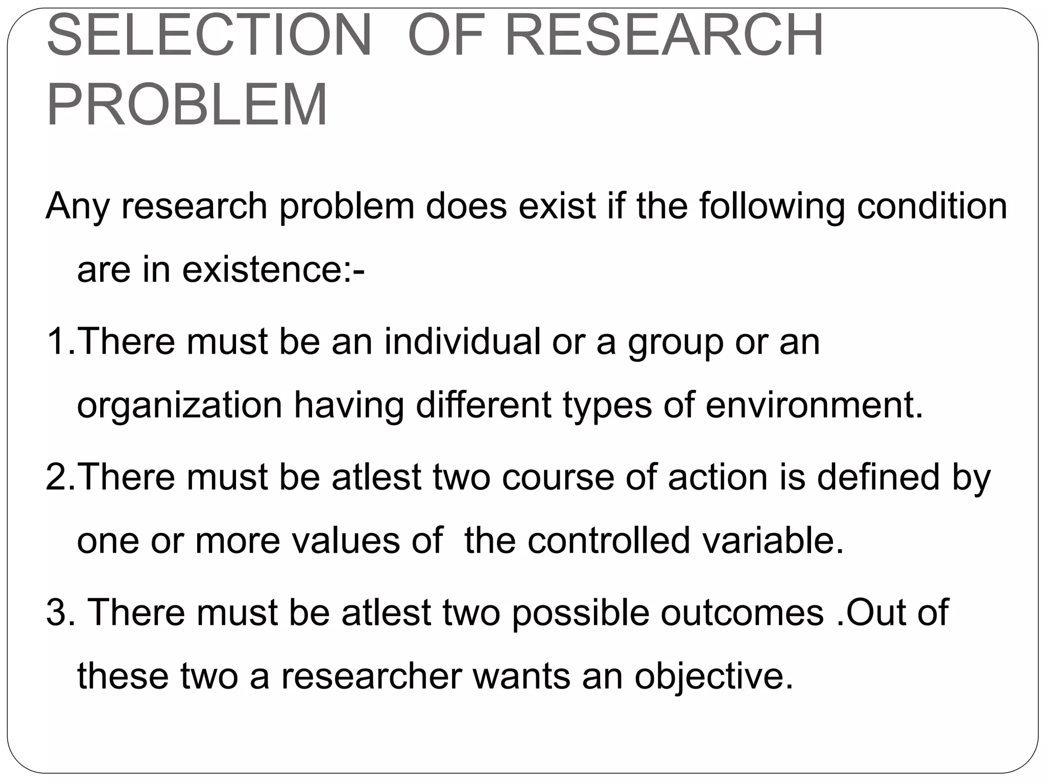 SELECTION OF RESEARCH 
PROBLEM 
Any research problem does exist if the following condition 
are in existence:- 
1.There must be an individual or a group or an 
organization having different types of environment. 
2.There must be atlest two course of action is defined by 
one or more values of the controlled variable. 
3. There must be atlest two possible outcomes .Out of 
these two a researcher wants an objective. 
 