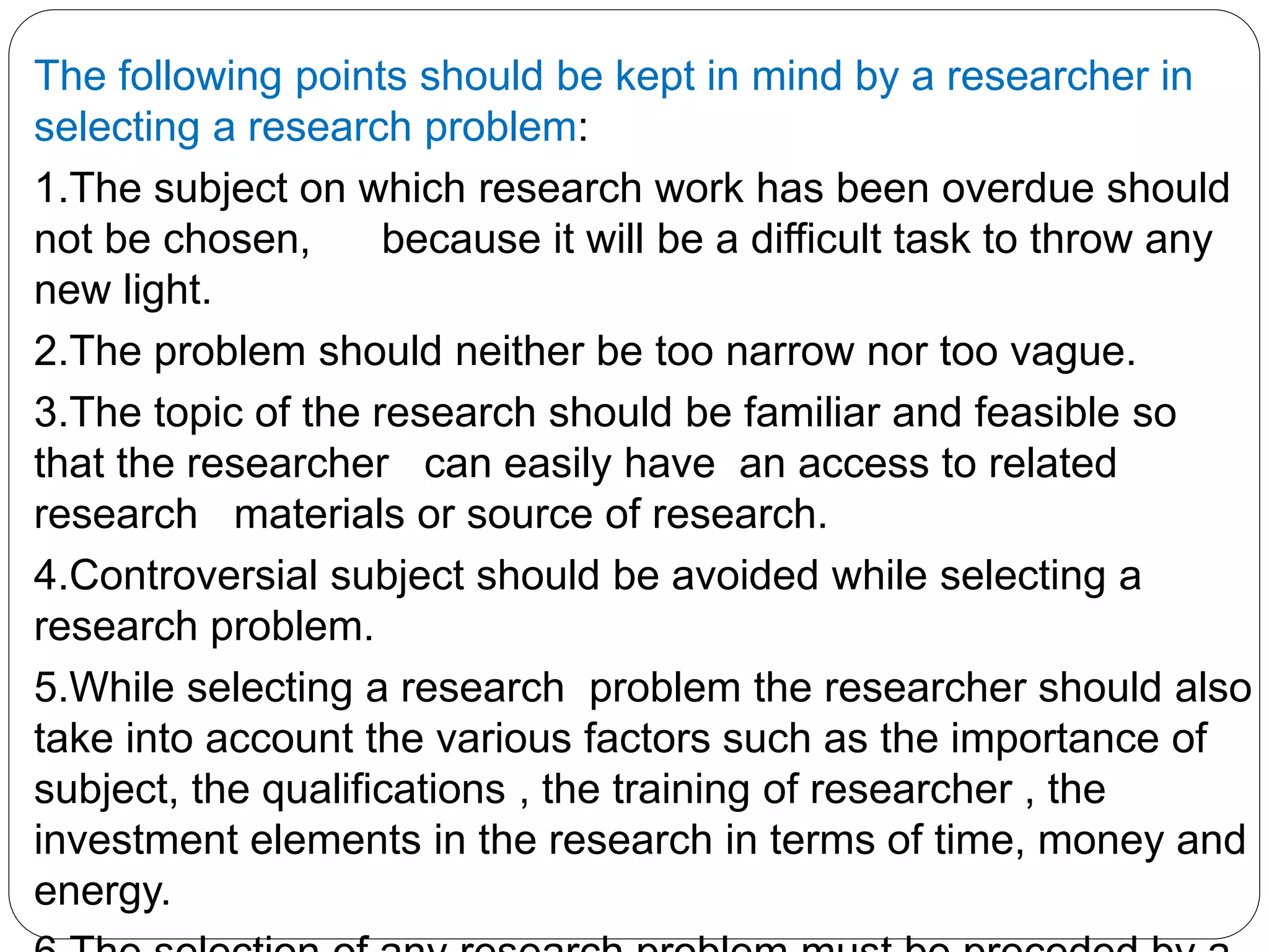 The following points should be kept in mind by a researcher in 
selecting a research problem: 
1.The subject on which research work has been overdue should 
not be chosen, because it will be a difficult task to throw any 
new light. 
2.The problem should neither be too narrow nor too vague. 
3.The topic of the research should be familiar and feasible so 
that the researcher can easily have an access to related 
research materials or source of research. 
4.Controversial subject should be avoided while selecting a 
research problem. 
5.While selecting a research problem the researcher should also 
take into account the various factors such as the importance of 
subject, the qualifications , the training of researcher , the 
investment elements in the research in terms of time, money and 
energy. 
6.The selection of any research problem must be preceded by a 
 