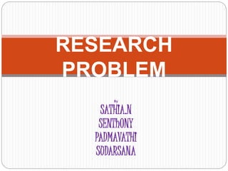 RESEARCH 
PROBLEM 
By 
SATHIA.N 
SENThONY 
PADMAVATHI 
SUDARSANA 
 