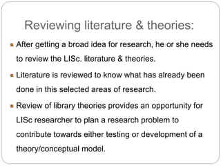 Reviewing literature & theories: 
After getting a broad idea for research, he or she needs 
to review the LISc. literature & theories. 
Literature is reviewed to know what has already been 
done in this selected areas of research. 
Review of library theories provides an opportunity for 
LISc researcher to plan a research problem to 
contribute towards either testing or development of a 
theory/conceptual model. 
 