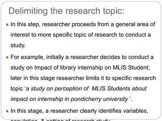 Delimiting the research topic: 
In this step, researcher proceeds from a general area of 
interest to more specific topic of research to conduct a 
study. 
For example, initially a researcher decides to conduct a 
study on Impact of library internship on MLIS Student; 
later in this stage researcher limits it to specific research 
topic ‘a study on perception of MLIS Students about 
impact on internship in pondicherry university ’. 
In this stage, a researcher clearly identifies variables, 
population, & setting of research study. 
 
