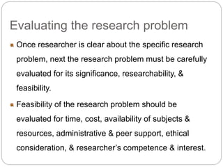 Evaluating the research problem 
Once researcher is clear about the specific research 
problem, next the research problem must be carefully 
evaluated for its significance, researchability, & 
feasibility. 
Feasibility of the research problem should be 
evaluated for time, cost, availability of subjects & 
resources, administrative & peer support, ethical 
consideration, & researcher’s competence & interest. 
 