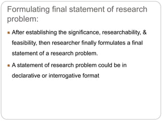 Formulating final statement of research 
problem: 
After establishing the significance, researchability, & 
feasibility, then researcher finally formulates a final 
statement of a research problem. 
A statement of research problem could be in 
declarative or interrogative format 
 