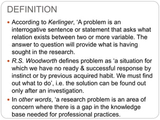 DEFINITION 
 According to Kerlinger, ‘A problem is an 
interrogative sentence or statement that asks what 
relation exists between two or more variable. The 
answer to question will provide what is having 
sought in the research. 
 R.S. Woodworth defines problem as ‘a situation for 
which we have no ready & successful response by 
instinct or by previous acquired habit. We must find 
out what to do’, i.e. the solution can be found out 
only after an investigation. 
 In other words, ‘a research problem is an area of 
concern where there is a gap in the knowledge 
base needed for professional practices. 
 