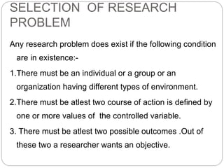 SELECTION OF RESEARCH 
PROBLEM 
Any research problem does exist if the following condition 
are in existence:- 
1.There must be an individual or a group or an 
organization having different types of environment. 
2.There must be atlest two course of action is defined by 
one or more values of the controlled variable. 
3. There must be atlest two possible outcomes .Out of 
these two a researcher wants an objective. 
 