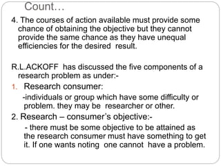 Count… 
4. The courses of action available must provide some 
chance of obtaining the objective but they cannot 
provide the same chance as they have unequal 
efficiencies for the desired result. 
R.L.ACKOFF has discussed the five components of a 
research problem as under:- 
1. Research consumer: 
-individuals or group which have some difficulty or 
problem. they may be researcher or other. 
2. Research – consumer’s objective:- 
- there must be some objective to be attained as 
the research consumer must have something to get 
it. If one wants noting one cannot have a problem. 
 