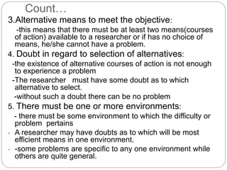 Count… 
3.Alternative means to meet the objective: 
-this means that there must be at least two means(courses 
of action) available to a researcher or if has no choice of 
means, he/she cannot have a problem. 
4. Doubt in regard to selection of alternatives: 
-the existence of alternative courses of action is not enough 
to experience a problem 
-The researcher must have some doubt as to which 
alternative to select. 
-without such a doubt there can be no problem 
5. There must be one or more environments: 
- there must be some environment to which the difficulty or 
problem pertains 
- A researcher may have doubts as to which will be most 
efficient means in one environment. 
- -some problems are specific to any one environment while 
others are quite general. 
 