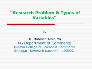 “Research Problem & Types of
Variables”
by
Dr. Mohmed Amin Mir
PG Department of Commerce
Islamia College of Science & Commerce
Srinagar, Jammu & Kashmir – 190002.
 