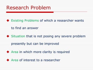 Research Problem
 Existing Problems of which a researcher wants
to find an answer
 Situation that is not posing any severe problem
presently but can be improved
 Area in which more clarity is required
 Area of interest to a researcher
 