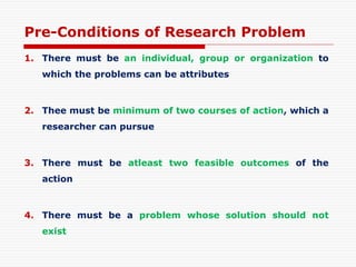 Pre-Conditions of Research Problem
1. There must be an individual, group or organization to
which the problems can be attributes
2. Thee must be minimum of two courses of action, which a
researcher can pursue
3. There must be atleast two feasible outcomes of the
action
4. There must be a problem whose solution should not
exist
 