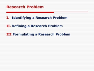 Research Problem
I. Identifying a Research Problem
II. Defining a Research Problem
III.Formulating a Research Problem
 