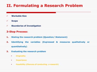 II. Formulating a Research Problem
 Workable Size
 Scope
 Boundaries of Investigation
3-Step Process:
1. Stating the research problem (Question/ Statement)
2. Identifying the variables (Expressed & measures qualitatively or
quantitatively)
3. Evaluating the research problem
 Originality
 Importance
 Feasibility (Chances of conducting a research)
 