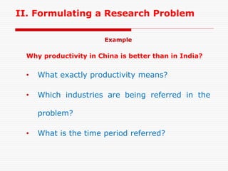 II. Formulating a Research Problem
Example
Why productivity in China is better than in India?
• What exactly productivity means?
• Which industries are being referred in the
problem?
• What is the time period referred?
 
