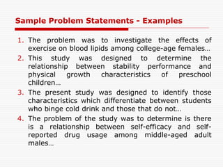 Sample Problem Statements - Examples
1. The problem was to investigate the effects of
exercise on blood lipids among college-age females…
2. This study was designed to determine the
relationship between stability performance and
physical growth characteristics of preschool
children…
3. The present study was designed to identify those
characteristics which differentiate between students
who binge cold drink and those that do not…
4. The problem of the study was to determine is there
is a relationship between self-efficacy and self-
reported drug usage among middle-aged adult
males…
 