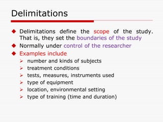 Delimitations
 Delimitations define the scope of the study.
That is, they set the boundaries of the study
 Normally under control of the researcher
 Examples include
 number and kinds of subjects
 treatment conditions
 tests, measures, instruments used
 type of equipment
 location, environmental setting
 type of training (time and duration)
 