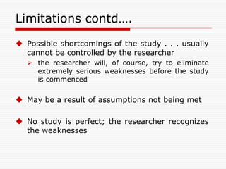 Limitations contd….
 Possible shortcomings of the study . . . usually
cannot be controlled by the researcher
 the researcher will, of course, try to eliminate
extremely serious weaknesses before the study
is commenced
 May be a result of assumptions not being met
 No study is perfect; the researcher recognizes
the weaknesses
 