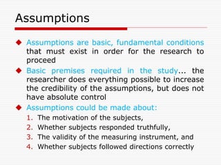 Assumptions
 Assumptions are basic, fundamental conditions
that must exist in order for the research to
proceed
 Basic premises required in the study... the
researcher does everything possible to increase
the credibility of the assumptions, but does not
have absolute control
 Assumptions could be made about:
1. The motivation of the subjects,
2. Whether subjects responded truthfully,
3. The validity of the measuring instrument, and
4. Whether subjects followed directions correctly
 