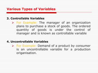 3. Controllable Variables
 For Example: The manager of an organization
plans to purchase a stock of goods. The ordered
quantity of goods is under the control of
manager and is known as controllable variable
4. Uncontrollable Variables
 For Example: Demand of a product by consumer
is an uncontrollable variable for a production
origanisation.
Various Types of Variables
 