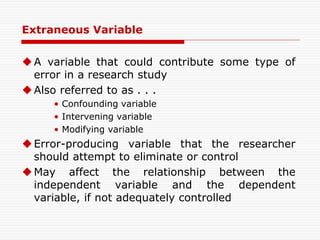 Extraneous Variable
A variable that could contribute some type of
error in a research study
Also referred to as . . .
• Confounding variable
• Intervening variable
• Modifying variable
Error-producing variable that the researcher
should attempt to eliminate or control
May affect the relationship between the
independent variable and the dependent
variable, if not adequately controlled
 