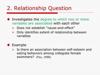 2. Relationship Question
 Investigates the degree to which two or more
variables are associated with each other
 Does not establish “cause-and-effect”
 Only identifies extent of relationship between
variables
 Example
 Is there an association between self-esteem and
eating behaviors among collegiate female
swimmers? (Fey, 1998)
 