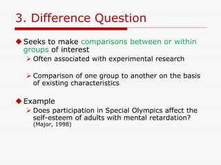 3. Difference Question
Seeks to make comparisons between or within
groups of interest
 Often associated with experimental research
 Comparison of one group to another on the basis
of existing characteristics
Example
 Does participation in Special Olympics affect the
self-esteem of adults with mental retardation?
(Major, 1998)
 