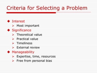 Criteria for Selecting a Problem
 Interest
 Most important
 Significance
 Theoretical value
 Practical value
 Timeliness
 External review
 Manageability
 Expertise, time, resources
 Free from personal bias
 