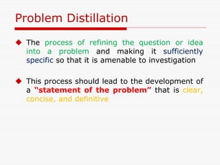 Problem Distillation
 The process of refining the question or idea
into a problem and making it sufficiently
specific so that it is amenable to investigation
 This process should lead to the development of
a “statement of the problem” that is clear,
concise, and definitive
 