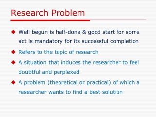 Research Problem
 Well begun is half-done & good start for some
act is mandatory for its successful completion
 Refers to the topic of research
 A situation that induces the researcher to feel
doubtful and perplexed
 A problem (theoretical or practical) of which a
researcher wants to find a best solution
 