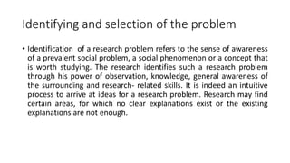 Identifying and selection of the problem
• Identification of a research problem refers to the sense of awareness
of a prevalent social problem, a social phenomenon or a concept that
is worth studying. The research identifies such a research problem
through his power of observation, knowledge, general awareness of
the surrounding and research- related skills. It is indeed an intuitive
process to arrive at ideas for a research problem. Research may find
certain areas, for which no clear explanations exist or the existing
explanations are not enough.
 