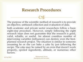 
The purpose of the scientific method of research is to provide
an objective, unbiased collection and evaluation of data.
both academic and private sector researchers follow a basic
eight-step procedure. However, simply following the eight
research steps does not guarantee that the research is good,
valid, reliable, or useful. An almost countless number of
intervening variables (influences) can destroy even the best-
planned research project. The situation is similar to someone
assuming he or she can bake a cake by just following the
recipe. The cake may be ruined by an oven that doesn’t work
properly, spoiled ingredients, altitude, or numerous other
factors.
Research Procedures
10/14/2022
Muhammad Awais
(facebook.com/awwaiis)
 