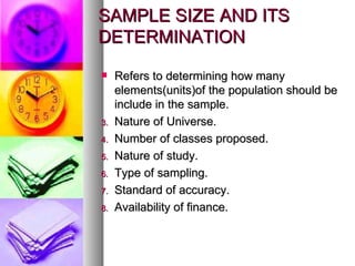 SAMPLE SIZE AND ITS DETERMINATION Refers to determining how many elements(units)of the population should be include in the sample. Nature of Universe. Number of classes proposed. Nature of study. Type of sampling. Standard of accuracy. Availability of finance.  