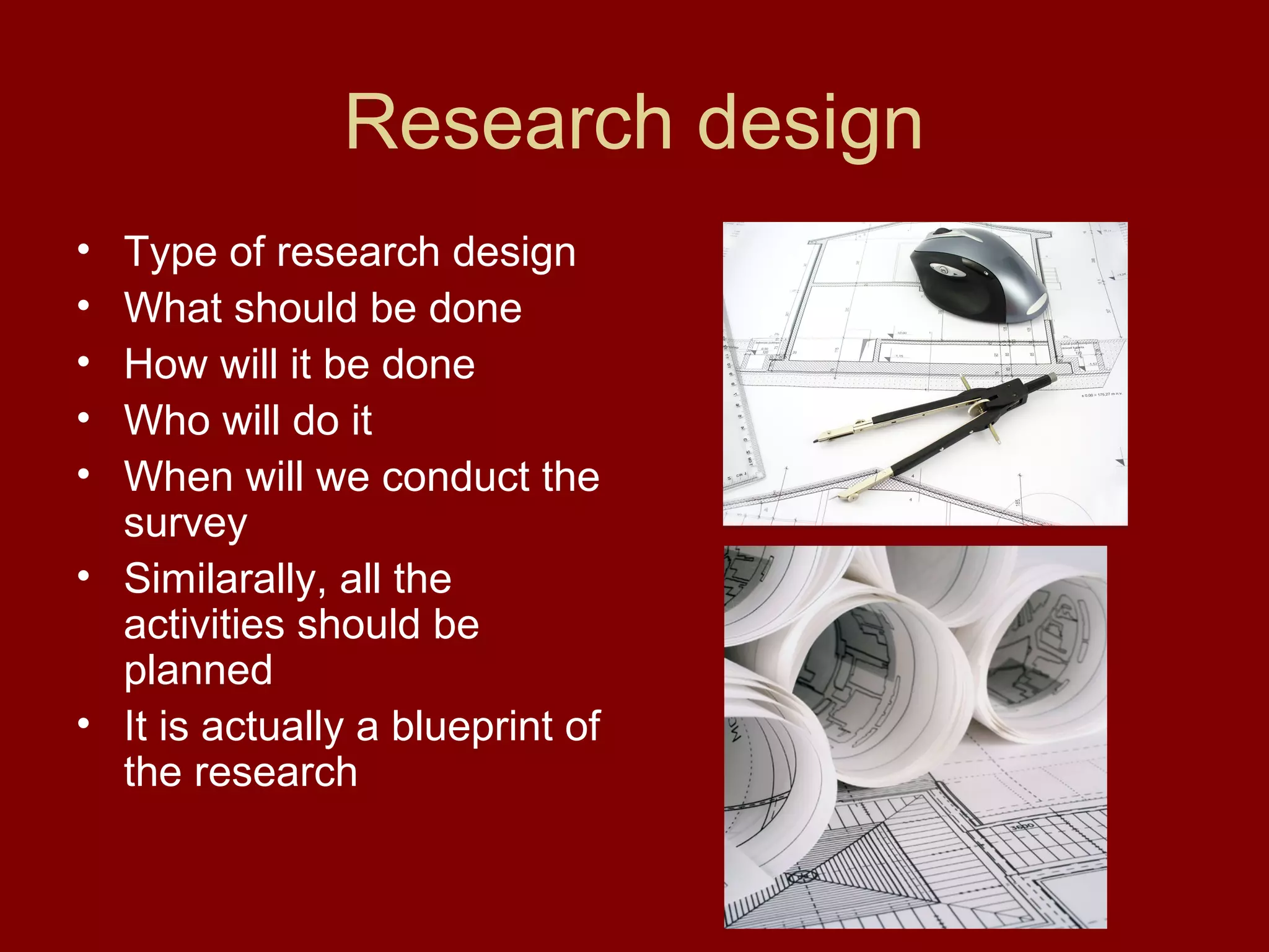 Research design
• Type of research design
• What should be done
• How will it be done
• Who will do it
• When will we conduct the
survey
• Similarally, all the
activities should be
planned
• It is actually a blueprint of
the research