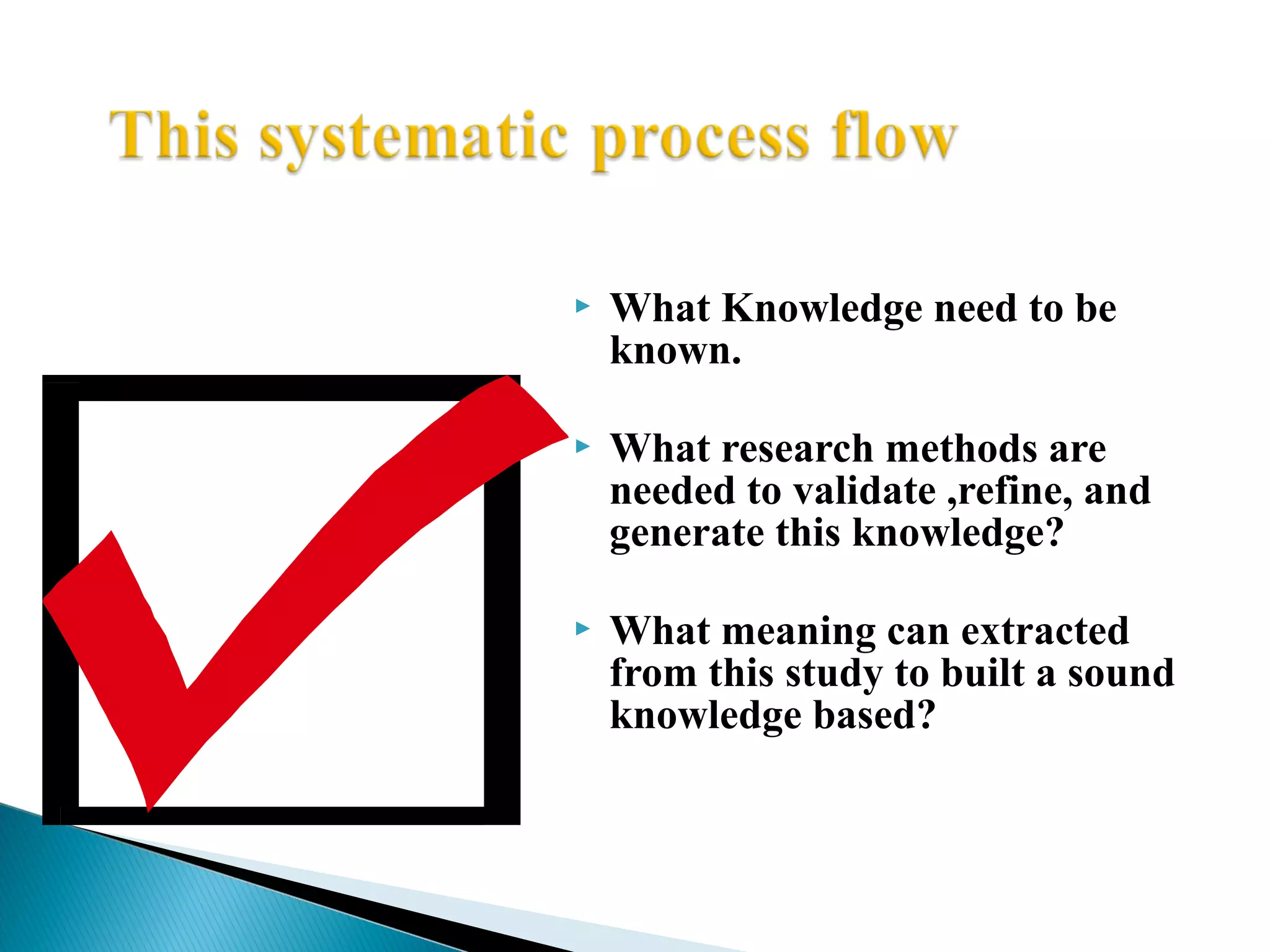  What Knowledge need to be 
known. 
 What research methods are 
needed to validate ,refine, and 
generate this knowledge? 
 What meaning can extracted 
from this study to built a sound 
knowledge based? 
 