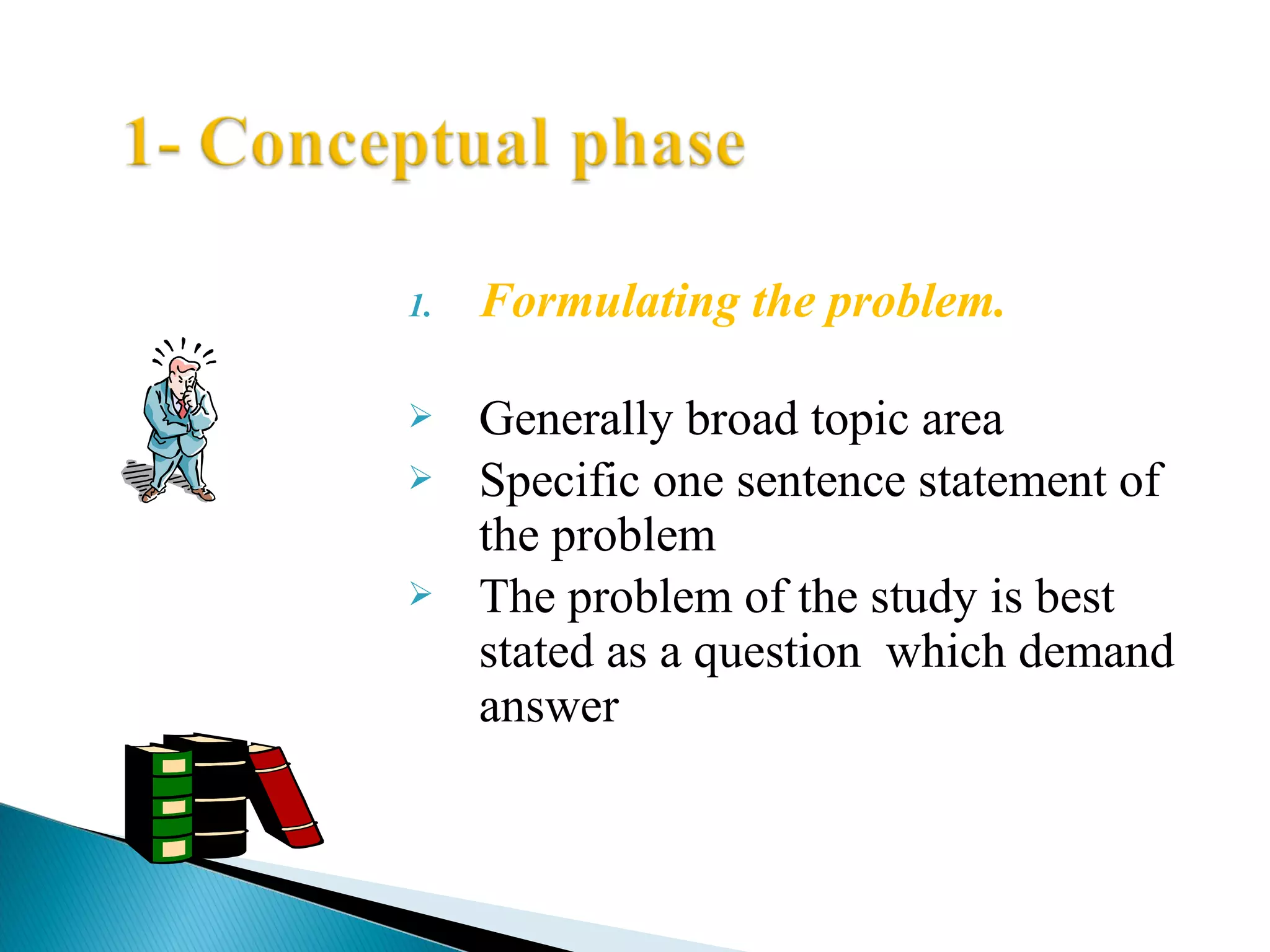 1. Formulating the problem. 
 Generally broad topic area 
 Specific one sentence statement of 
the problem 
 The problem of the study is best 
stated as a question which demand 
answer 
 
