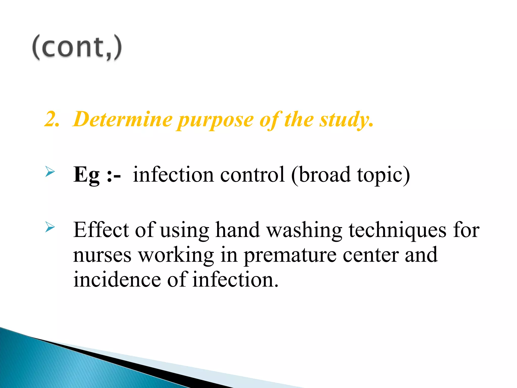 2. Determine purpose of the study. 
 Eg :- infection control (broad topic) 
 Effect of using hand washing techniques for 
nurses working in premature center and 
incidence of infection. 
 
