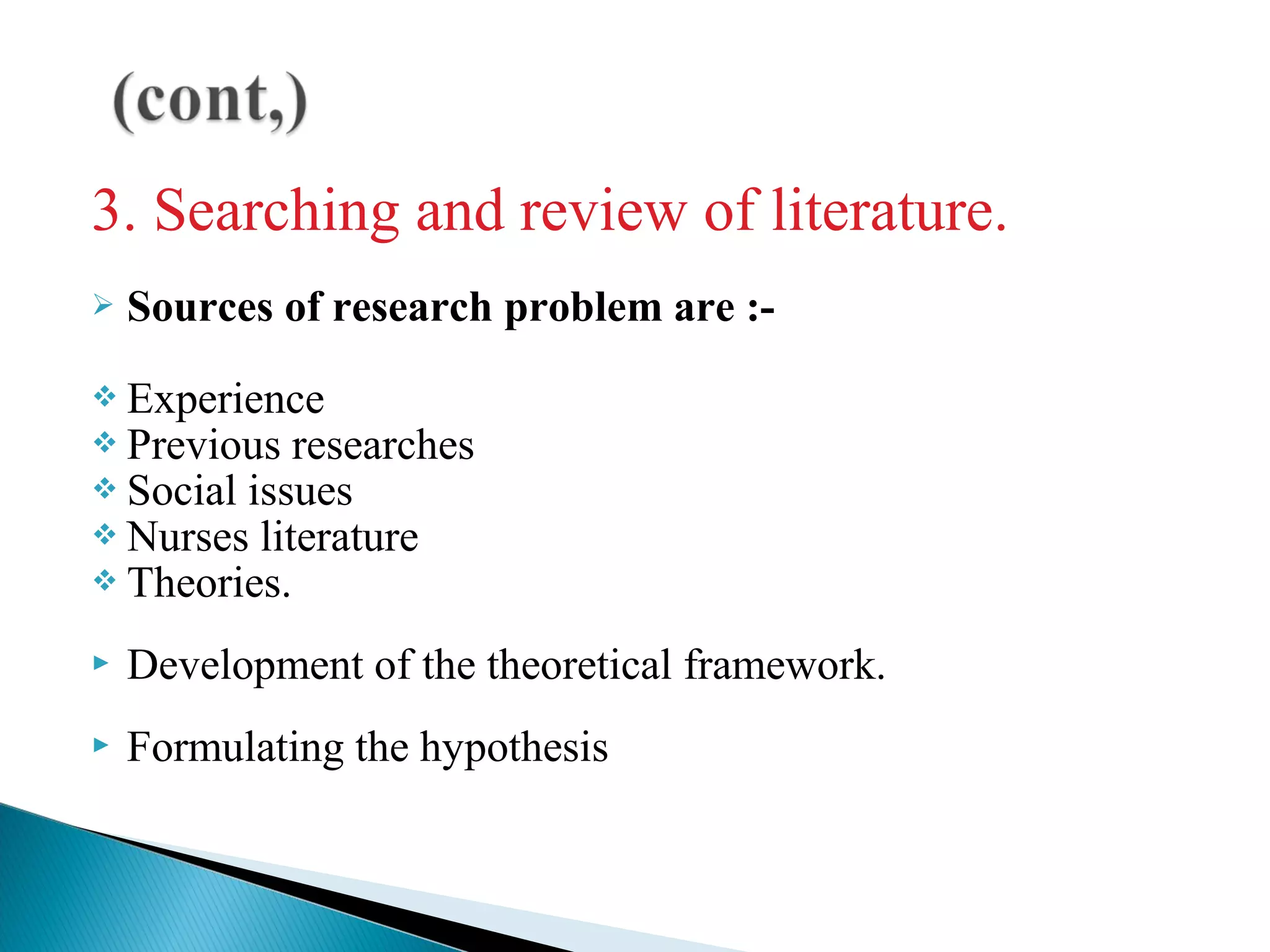 3. Searching and review of literature. 
 Sources of research problem are :- 
 Experience 
 Previous researches 
 Social issues 
 Nurses literature 
 Theories. 
 Development of the theoretical framework. 
 Formulating the hypothesis 
 