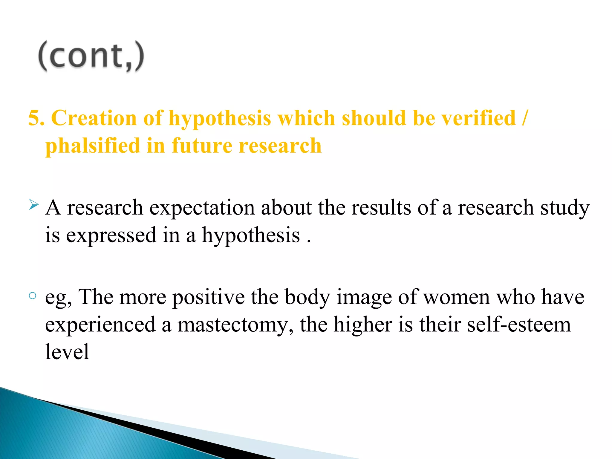 5. Creation of hypothesis which should be verified / 
phalsified in future research 
 A research expectation about the results of a research study 
is expressed in a hypothesis . 
o eg, The more positive the body image of women who have 
experienced a mastectomy, the higher is their self-esteem 
level 
 