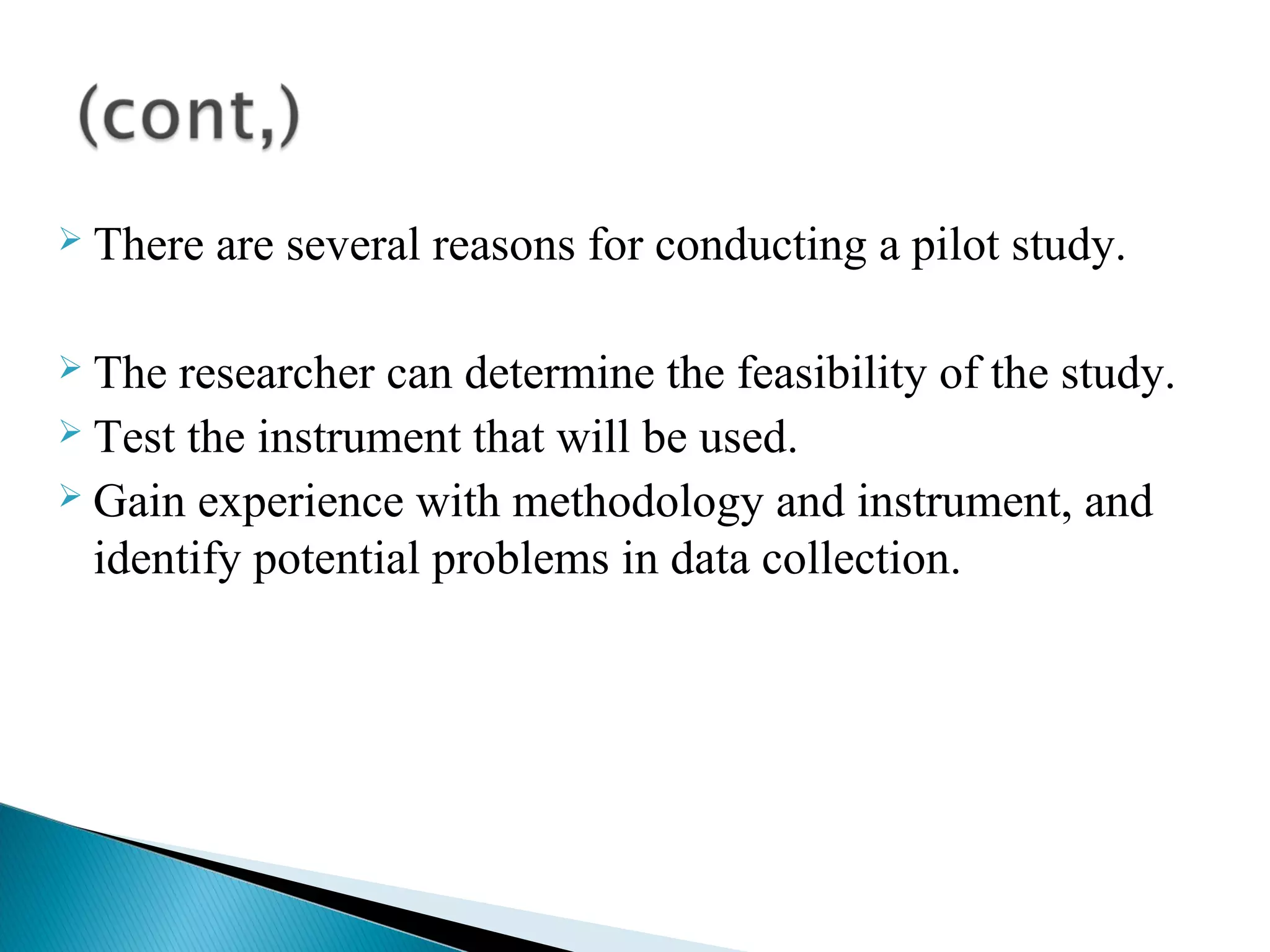  There are several reasons for conducting a pilot study. 
 The researcher can determine the feasibility of the study. 
 Test the instrument that will be used. 
 Gain experience with methodology and instrument, and 
identify potential problems in data collection. 
 