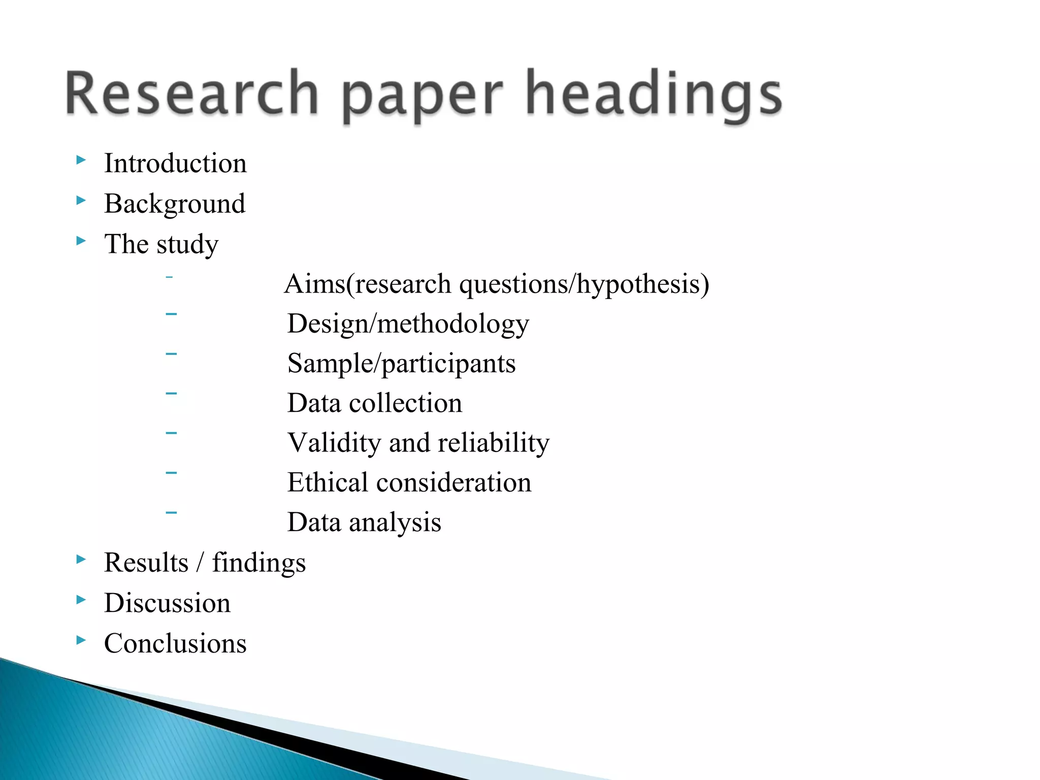  Introduction 
 Background 
 The study 
‾ Aims(research questions/hypothesis) 
‾ Design/methodology 
‾ Sample/participants 
‾ Data collection 
‾ Validity and reliability 
‾ Ethical consideration 
‾ Data analysis 
 Results / findings 
 Discussion 
 Conclusions 
 