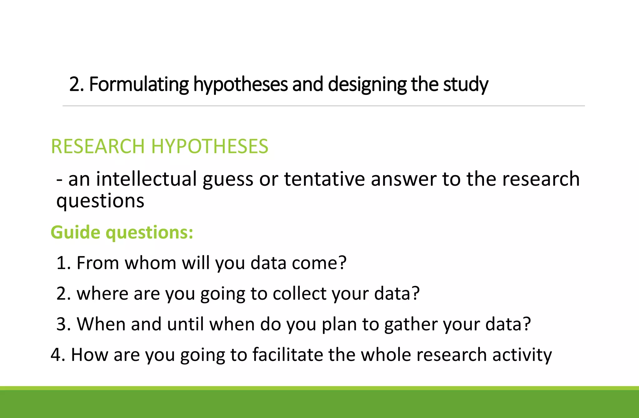 2. Formulating hypotheses and designing the study
RESEARCH HYPOTHESES
- an intellectual guess or tentative answer to the research
questions
Guide questions:
1. From whom will you data come?
2. where are you going to collect your data?
3. When and until when do you plan to gather your data?
4. How are you going to facilitate the whole research activity
 