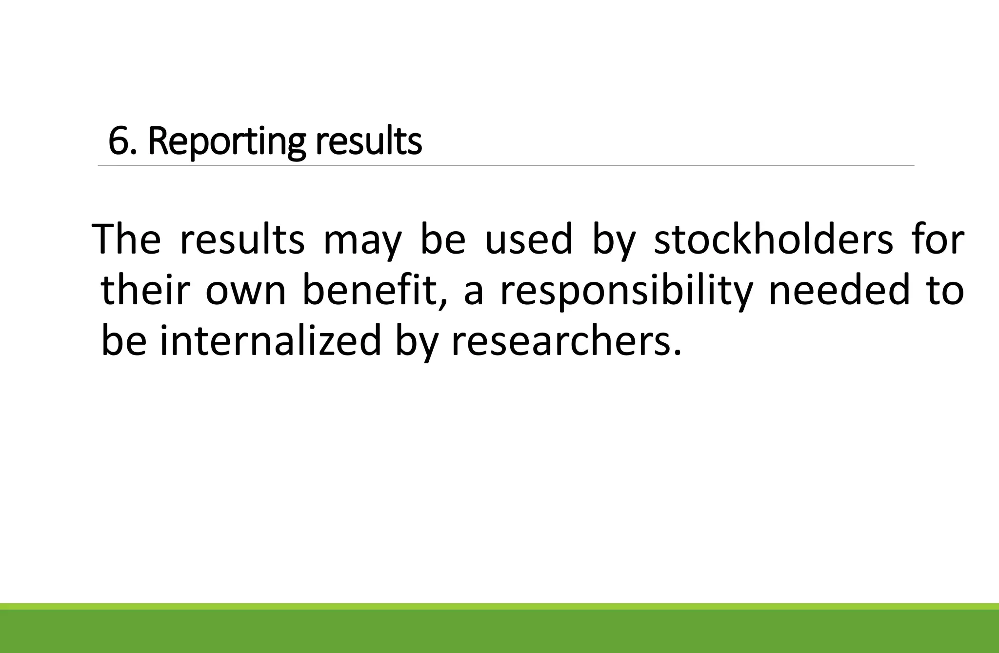 6. Reporting results
The results may be used by stockholders for
their own benefit, a responsibility needed to
be internalized by researchers.
 