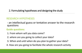 2. Formulating hypotheses and designing the study
RESEARCH HYPOTHESES
- an intellectual guess or tentative answer to the research
questions
Guide questions:
1. From whom will you data come?
2. where are you going to collect your data?
3. When and until when do you plan to gather your data?
4. How are you going to facilitate the whole research activity
 