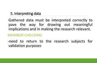 5. Interpreting data
Gathered data must be interpreted correctly to
pave the way for drawing out meaningful
implications and in making the research relevant.
MEMBER-CHECKING
-need to return to the research subjects for
validation purposes
 
