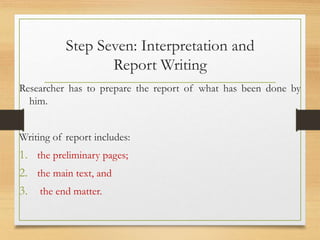 Step Seven: Interpretation and
Report Writing
Researcher has to prepare the report of what has been done by
him.
Writing of report includes:
1. the preliminary pages;
2. the main text, and
3. the end matter.
 