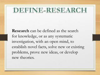 Research can be defined as the search
for knowledge, or as any systematic
investigation, with an open mind, to
establish novel facts, solve new or existing
problems, prove new ideas, or develop
new theories.
 