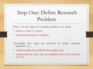 Step One: Define Research
Problem
There are two types of research problem, viz., those
• relate to states of nature
• relationship between variables.
Essentially two steps are involved in define research
problem, viz.,
• understanding the problem thoroughly and
• rephrasing the same into meaningful terms from an point
of view.
 