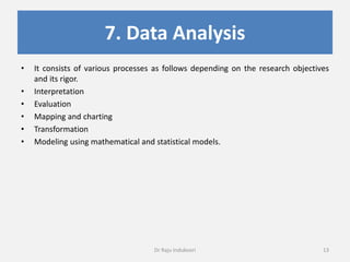 7. Data Analysis
• It consists of various processes as follows depending on the research objectives
and its rigor.
• Interpretation
• Evaluation
• Mapping and charting
• Transformation
• Modeling using mathematical and statistical models.
Dr Raju Indukoori 13
 