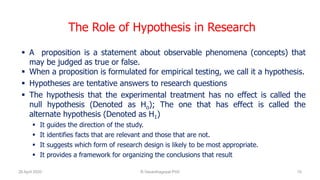 The Role of Hypothesis in Research
 A proposition is a statement about observable phenomena (concepts) that
may be judged as true or false.
 When a proposition is formulated for empirical testing, we call it a hypothesis.
 Hypotheses are tentative answers to research questions
 The hypothesis that the experimental treatment has no effect is called the
null hypothesis (Denoted as Ho); The one that has effect is called the
alternate hypothesis (Denoted as H1)
 It guides the direction of the study.
 It identifies facts that are relevant and those that are not.
 It suggests which form of research design is likely to be most appropriate.
 It provides a framework for organizing the conclusions that result
26 April 2020 R.Vasanthagopal PhD 10
 