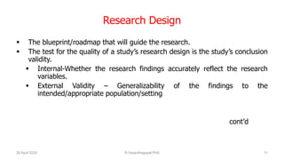 Research Design
 The blueprint/roadmap that will guide the research.
 The test for the quality of a study’s research design is the study’s conclusion
validity.
 Internal-Whether the research findings accurately reflect the research
variables.
 External Validity – Generalizability of the findings to the
intended/appropriate population/setting
cont’d
26 April 2020 R.Vasanthagopal PhD 11
 