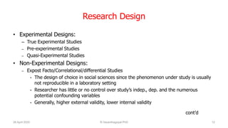 Research Design
• Experimental Designs:
– True Experimental Studies
– Pre-experimental Studies
– Quasi-Experimental Studies
• Non-Experimental Designs:
– Expost Facto/Correlational/differential Studies
• The design of choice in social sciences since the phenomenon under study is usually
not reproducible in a laboratory setting
• Researcher has little or no control over study’s indep., dep. and the numerous
potential confounding variables
• Generally, higher external validity, lower internal validity
cont’d
26 April 2020 R.Vasanthagopal PhD 12
 
